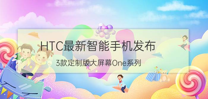 HTC最新智能手机发布 3款定制版大屏幕One系列